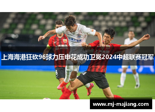 上海海港狂砍96球力压申花成功卫冕2024中超联赛冠军