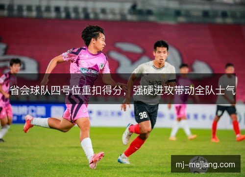 省会球队四号位重扣得分，强硬进攻带动全队士气